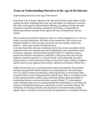 Essay on Understanding Ourselves in the Age of the Internet
Understanding Ourselves in the Age of the Internet
In her book, Life on Screen: Identity in the Age of the Internet, author Sherry Turkle
explains the effect technology has on the way individuals view themselves, and how
this relates to the growth of postmodernist thinking. According to Turkle, the rapid
expansion of network technology, specifically the Internet, is responsible for
introducing millions of people to new spaces and ways of interactivity with one
another.
This revolutionary method for relating to others is swiftly changing how we view our
minds, our sexual interactions, the forms of our communities, and even our own
identities (Turkle 9). In the excerpts selected for our class reading, Turkle cites
Internet ... Show more content on Helpwriting.net ...
In its most basic form, however, modernism can be most closely associated with the
traditional world view dominant since the Enlightenment, and is described in terms
of linearity, logicality, and hierarchical thought (Turkle 17). Modernist reality is
perceived as definitive and objective, defined by a firm set of rules and roles that
support a centralized narrative, or concept of truth. In this philosophy, the self is
characterized as a solid autonomous being, our most basic reality, making it simple to
identify and resist any departure from society s definition of normalcy (Turkle 261).
Within the last forty years, a poststructuralist response developed to the modernist
ideology and gained the official academic title, postmodernism. This philosophy
serves as a direct contrast to modernism, embracing the idea of a decentered, multi
faceted self that consists of fragmented but coherent parts. There is no definitive truth
to these interconnections, making reality and human identity fluid and capable of
transitioning between numerous nonlinear concepts (Turkle 17). In postmodern
reality, disjointed ideas receive meaning through their relationships to each other; the
presence of thought becoming just as significant as what is noticeably lacking. The
multiplicity of meaning and truth in the postmodern environment makes identity
opaque, allusive, and dense, but also presents the opportunity for remarkable diversity.
 