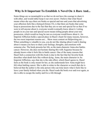 Why Is It Important To Establish A Novel On A Rare And...
Some things are so meaningful to us that we do not have the courage to share it
with other, and would rather keep it our own secret. I believe that what Hazel
means when she says there are books so special and rare and yours that advertising
your affection feels like a betrayal (Green 33), is that there are books that some
keep as possessions due to the fact that they are so rare and special for us that if we
were to tell anyone about it, everyone would eventually know about it. Letting
people in on your rare and special secret means telling people about your rare
possession, which would no long be rare as everyone would know about it. An
Imperial Affliction holds a special place in Hazel s heart for many reasons, however,
the two most important reasons are:... Show more content on Helpwriting.net ...
When something is valuable to you, you do not like sharing about it and it sharing
about it means you have to share your feelings, thoughts, and emotions with
someone else. The book presents her life, as the main character Anna also battles
cancer. However, she does not hesitate sharing this with Augustus because he
already knows what it feels like to battle cancer. One of the many reasons that
Hazel feels a connection with this book is due to the fact that her favorite book
describes what death feels like without dying. Anna, the main character in An
Imperial Affliction, says that she is the side effect, which Hazel agrees to. Hazel
feels as the book is only meant for her, as she understands how Anna might have
felt when battling cancer. She is able to relate to the character so much that she is
believed that the author is the only person who can truly know what it feels like to
leave your family behind when you die. Hazel reads the book over and over again, as
she is able to escape the reality and live a life through
 
