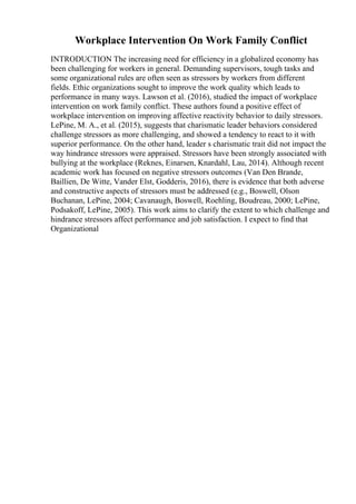 Workplace Intervention On Work Family Conflict
INTRODUCTION The increasing need for efficiency in a globalized economy has
been challenging for workers in general. Demanding supervisors, tough tasks and
some organizational rules are often seen as stressors by workers from different
fields. Ethic organizations sought to improve the work quality which leads to
performance in many ways. Lawson et al. (2016), studied the impact of workplace
intervention on work family conflict. These authors found a positive effect of
workplace intervention on improving affective reactivity behavior to daily stressors.
LePine, M. A., et al. (2015), suggests that charismatic leader behaviors considered
challenge stressors as more challenging, and showed a tendency to react to it with
superior performance. On the other hand, leader s charismatic trait did not impact the
way hindrance stressors were appraised. Stressors have been strongly associated with
bullying at the workplace (Reknes, Einarsen, Knardahl, Lau, 2014). Although recent
academic work has focused on negative stressors outcomes (Van Den Brande,
Baillien, De Witte, Vander Elst, Godderis, 2016), there is evidence that both adverse
and constructive aspects of stressors must be addressed (e.g., Boswell, Olson
Buchanan, LePine, 2004; Cavanaugh, Boswell, Roehling, Boudreau, 2000; LePine,
Podsakoff, LePine, 2005). This work aims to clarify the extent to which challenge and
hindrance stressors affect performance and job satisfaction. I expect to find that
Organizational
 