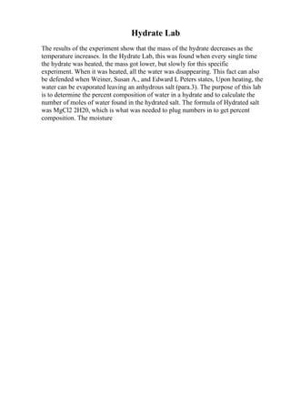 Hydrate Lab
The results of the experiment show that the mass of the hydrate decreases as the
temperature increases. In the Hydrate Lab, this was found when every single time
the hydrate was heated, the mass got lower, but slowly for this specific
experiment. When it was heated, all the water was disappearing. This fact can also
be defended when Weiner, Susan A., and Edward L Peters states, Upon heating, the
water can be evaporated leaving an anhydrous salt (para.3). The purpose of this lab
is to determine the percent composition of water in a hydrate and to calculate the
number of moles of water found in the hydrated salt. The formula of Hydrated salt
was MgCl2 2H20, which is what was needed to plug numbers in to get percent
composition. The moisture
 