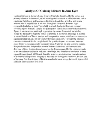 Analysis Of Guiding Mirrors In Jane Eyre
Guiding Mirrors In the novel Jane Eyre by Charlotte BrontГ«, Bertha serves as a
primary obstacle in the novel, as her marriage to Rochester is a hindrance to Jane s
emotional fulfillment and happiness. Bertha is depicted as a violent and insane
woman who is kept hidden in an attic throughout the novel. Bertha s rage
eventually leads her to burn Thornfield, in which Rochester loses an eye and
severely injures himself. Despite the portrayal of Bertha as an inherently monstrous
figure, it almost seems as though oppression by a male dominated society has
fueled the destructive rage she comes to embody in the novel. This rage in Bertha
is a manifestation of Jane s passion and independent nature, which seems to serve as
a guiding force for Jane on her journey towards autonomy. Through the ominous
characterization of Bertha coupled with the positive impact her actions have on
Jane, BrontГ« explores gender inequality in an Victorian era and seems to suggest
that passionate and independent women in male dominated environments are
deprived of their femininity and may even be dehumanized. Bertha s presence acts
as an obstacle for Rochester and Jane s marriage, and therefore a hindrance to Jane
s quest for emotional fulfillment. BrontГ« achieves an obstructive characterization
of Bertha by using animal imagery to describe her throughout the novel. In fact, one
of the very first descriptions of Bertha reveals she has a savage face with lips swelled
and dark and bloodshot eyes who
 