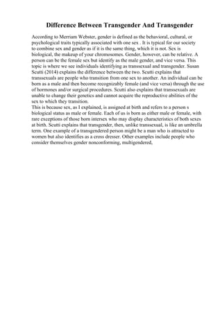 Difference Between Transgender And Transgender
According to Merriam Webster, gender is defined as the behavioral, cultural, or
psychological traits typically associated with one sex . It is typical for our society
to combine sex and gender as if it is the same thing, which it is not. Sex is
biological, the makeup of your chromosomes. Gender, however, can be relative. A
person can be the female sex but identify as the male gender, and vice versa. This
topic is where we see individuals identifying as transsexual and transgender. Susan
Scutti (2014) explains the difference between the two. Scutti explains that
transsexuals are people who transition from one sex to another. An individual can be
born as a male and then become recognizably female (and vice versa) through the use
of hormones and/or surgical procedures. Scutti also explains that transsexuals are
unable to change their genetics and cannot acquire the reproductive abilities of the
sex to which they transition.
This is because sex, as I explained, is assigned at birth and refers to a person s
biological status as male or female. Each of us is born as either male or female, with
rare exceptions of those born intersex who may display characteristics of both sexes
at birth. Scutti explains that transgender, then, unlike transsexual, is like an umbrella
term. One example of a transgendered person might be a man who is attracted to
women but also identifies as a cross dresser. Other examples include people who
consider themselves gender nonconforming, multigendered,
 