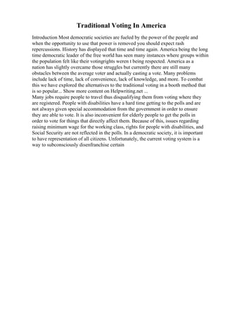 Traditional Voting In America
Introduction Most democratic societies are fueled by the power of the people and
when the opportunity to use that power is removed you should expect rash
repercussions. History has displayed that time and time again. America being the long
time democratic leader of the free world has seen many instances where groups within
the population felt like their votingrights weren t being respected. America as a
nation has slightly overcame those struggles but currently there are still many
obstacles between the average voter and actually casting a vote. Many problems
include lack of time, lack of convenience, lack of knowledge, and more. To combat
this we have explored the alternatives to the traditional voting in a booth method that
is so popular... Show more content on Helpwriting.net ...
Many jobs require people to travel thus disqualifying them from voting where they
are registered. People with disabilities have a hard time getting to the polls and are
not always given special accommodation from the government in order to ensure
they are able to vote. It is also inconvenient for elderly people to get the polls in
order to vote for things that directly affect them. Because of this, issues regarding
raising minimum wage for the working class, rights for people with disabilities, and
Social Security are not reflected in the polls. In a democratic society, it is important
to have representation of all citizens. Unfortunately, the current voting system is a
way to subconsciously disenfranchise certain
 