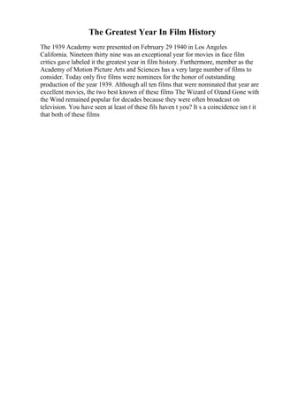 The Greatest Year In Film History
The 1939 Academy were presented on February 29 1940 in Los Angeles
California. Nineteen thirty nine was an exceptional year for movies in face film
critics gave labeled it the greatest year in film history. Furthermore, member as the
Academy of Motion Picture Arts and Sciences has a very large number of films to
consider. Today only five films were nominees for the honor of outstanding
production of the year 1939. Although all ten films that were nominated that year are
excellent movies, the two best known of these films The Wizard of Ozand Gone with
the Wind remained popular for decades because they were often broadcast on
television. You have seen at least of these fils haven t you? It s a coincidence isn t it
that both of these films
 