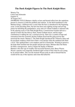 The Dark Knight Figures In The Dark Knight Rises
Monica Yip
Carrie Jean Schroeder
English 1C
30 August 2017
(WORKING TITLE) Batman s duality as hero and hazard reflect how the capitalism
present in America is both the problem and solution. As the third installment in the
Batman trilogy, a different tone is used when the hero is introduced in the beginning
scene. In the preceding films, the hero has been seen righting wrongs and serving
justice by banishing the manipulative, toxic and evil villains Gotham is infested with.
In the opening scene of The Dark Knight Rises, Commissioner Gordon delivers a
speech to honor the late Harvey Dent, former Gotham mayor, and his major
contribution in ridding the city s criminal activity. Dent was a symbol of hope and
restoration from the economic decline Gotham faced and the gang activity that
terrorized the streets. Batman 2: The Dark Knight introduced the villainous Joker and
his psychotic madness which led to Dent s own decline when the madman kills Dent
s lover. This sparked Dent s own madness and list of homicides. Wanting to preserve
the hope Dent instilled onto the people and prevent chaos, Batman takes the blame
for Dent s transgression. And so, begins the duality of Batman.
Batman is the alter ego of wealthy and successful business man, Bruce Wayne.
Wayne s parents were tragically murdered right in front of him when he was young
by an armed robber. This was the moment Wayne took an oath to himself that he
would rid his city of the injustice and crime that killed his
 