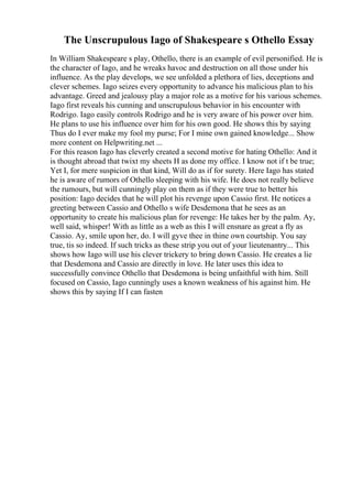 The Unscrupulous Iago of Shakespeare s Othello Essay
In William Shakespeare s play, Othello, there is an example of evil personified. He is
the character of Iago, and he wreaks havoc and destruction on all those under his
influence. As the play develops, we see unfolded a plethora of lies, deceptions and
clever schemes. Iago seizes every opportunity to advance his malicious plan to his
advantage. Greed and jealousy play a major role as a motive for his various schemes.
Iago first reveals his cunning and unscrupulous behavior in his encounter with
Rodrigo. Iago easily controls Rodrigo and he is very aware of his power over him.
He plans to use his influence over him for his own good. He shows this by saying
Thus do I ever make my fool my purse; For I mine own gained knowledge... Show
more content on Helpwriting.net ...
For this reason Iago has cleverly created a second motive for hating Othello: And it
is thought abroad that twixt my sheets H as done my office. I know not if t be true;
Yet I, for mere suspicion in that kind, Will do as if for surety. Here Iago has stated
he is aware of rumors of Othello sleeping with his wife. He does not really believe
the rumours, but will cunningly play on them as if they were true to better his
position: Iago decides that he will plot his revenge upon Cassio first. He notices a
greeting between Cassio and Othello s wife Desdemona that he sees as an
opportunity to create his malicious plan for revenge: He takes her by the palm. Ay,
well said, whisper! With as little as a web as this I will ensnare as great a fly as
Cassio. Ay, smile upon her, do. I will gyve thee in thine own courtship. You say
true, tis so indeed. If such tricks as these strip you out of your lieutenantry... This
shows how Iago will use his clever trickery to bring down Cassio. He creates a lie
that Desdemona and Cassio are directly in love. He later uses this idea to
successfully convince Othello that Desdemona is being unfaithful with him. Still
focused on Cassio, Iago cunningly uses a known weakness of his against him. He
shows this by saying If I can fasten
 