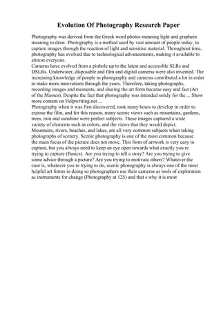 Evolution Of Photography Research Paper
Photography was derived from the Greek word photos meaning light and graphein
meaning to draw. Photography is a method used by vast amount of people today, to
capture images through the reaction of light and sensitive material. Throughout time,
photography has evolved due to technological advancements, making it available to
almost everyone.
Cameras have evolved from a pinhole up to the latest and accessible SLRs and
DSLRs. Underwater, disposable and film and digital cameras were also invented. The
increasing knowledge of people to photography and cameras contributed a lot in order
to make more innovations through the years. Therefore, taking photographs,
recording images and moments, and sharing the art form became easy and fast (Art
of the Masses). Despite the fact that photography was intended solely for the ... Show
more content on Helpwriting.net ...
Photography when it was first discovered, took many hours to develop in order to
expose the film, and for this reason, many scenic views such as mountains, gardens,
trees, rain and sunshine were perfect subjects. These images captured a wide
variety of elements such as colors, and the views that they would depict.
Mountains, rivers, beaches, and lakes, are all very common subjects when taking
photographs of scenery. Scenic photography is one of the most common because
the main focus of the picture does not move. This form of artwork is very easy to
capture, but you always need to keep an eye open towards what exactly you re
trying to capture (Basics). Are you trying to tell a story? Are you trying to give
some advice through a picture? Are you trying to motivate others? Whatever the
case is, whatever you re trying to do, scenic photography is always one of the most
helpful art forms in doing so photographers use their cameras as tools of exploration
as instruments for change (Photography at 125) and that s why it is most
 