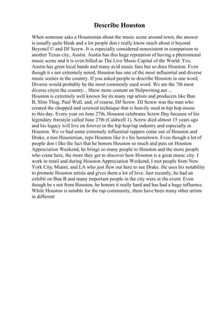 Describe Houston
When someone asks a Houstonian about the music scene around town, the answer
is usually quite bleak and a lot people don t really know much about it beyond
BeyoncГ© and DJ Screw. It is especially considered nonexistent in comparison to
another Texas city, Austin. Austin has this huge reputation of having a phenomenal
music scene and it is even billed as The Live Music Capital of the World. Yes,
Austin has great local bands and many avid music fans but so does Houston. Even
though it s not extremely noted, Houston has one of the most influential and diverse
music scenes in the country. If you asked people to describe Houston in one word,
Diverse would probably be the most commonly used word. We are the 7th most
diverse cityin the country... Show more content on Helpwriting.net ...
Houston is extremely well known for its many rap artists and producers like Bun
B, Slim Thug, Paul Wall, and, of course, DJ Screw. DJ Screw was the man who
created the chopped and screwed technique that is heavily used in hip hop music
to this day. Every year on June 27th, Houston celebrates Screw Day because of his
legendary freestyle called June 27th (Caldwell 1). Screw died almost 15 years ago
and his legacy will live on forever in the hip hop/rap industry and especially in
Houston. We ve had some extremely influential rappers come out of Houston and
Drake, a non Houstonian, reps Houston like it s his hometown. Even though a lot of
people don t like the fact that he honors Houston so much and puts on Houston
Appreciation Weekend, he brings so many people to Houston and the more people
who come here, the more they get to discover how Houston is a great music city. I
work in retail and during Houston Appreciation Weekend, I met people from New
York City, Miami, and LA who just flew out here to see Drake. He uses his notability
to promote Houston artists and gives them a lot of love. Just recently, he had an
exhibit on Bun B and many important people in the city were at the event. Even
though he s not from Houston, he honors it really hard and has had a huge influence.
While Houston is notable for the rap community, there have been many other artists
in different
 