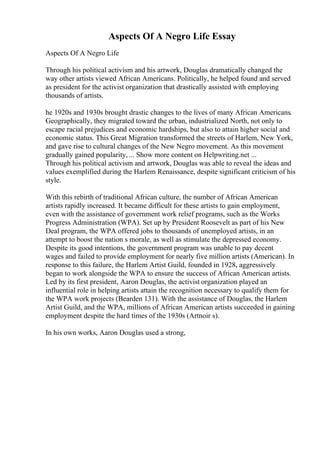 Aspects Of A Negro Life Essay
Aspects Of A Negro Life
Through his political activism and his artwork, Douglas dramatically changed the
way other artists viewed African Americans. Politically, he helped found and served
as president for the activist organization that drastically assisted with employing
thousands of artists.
he 1920s and 1930s brought drastic changes to the lives of many African Americans.
Geographically, they migrated toward the urban, industrialized North, not only to
escape racial prejudices and economic hardships, but also to attain higher social and
economic status. This Great Migration transformed the streets of Harlem, New York,
and gave rise to cultural changes of the New Negro movement. As this movement
gradually gained popularity, ... Show more content on Helpwriting.net ...
Through his political activism and artwork, Douglas was able to reveal the ideas and
values exemplified during the Harlem Renaissance, despite significant criticism of his
style.
With this rebirth of traditional African culture, the number of African American
artists rapidly increased. It became difficult for these artists to gain employment,
even with the assistance of government work relief programs, such as the Works
Progress Administration (WPA). Set up by President Roosevelt as part of his New
Deal program, the WPA offered jobs to thousands of unemployed artists, in an
attempt to boost the nation s morale, as well as stimulate the depressed economy.
Despite its good intentions, the government program was unable to pay decent
wages and failed to provide employment for nearly five million artists (American). In
response to this failure, the Harlem Artist Guild, founded in 1928, aggressively
began to work alongside the WPA to ensure the success of African American artists.
Led by its first president, Aaron Douglas, the activist organization played an
influential role in helping artists attain the recognition necessary to qualify them for
the WPA work projects (Bearden 131). With the assistance of Douglas, the Harlem
Artist Guild, and the WPA, millions of African American artists succeeded in gaining
employment despite the hard times of the 1930s (Artnoir s).
In his own works, Aaron Douglas used a strong,
 