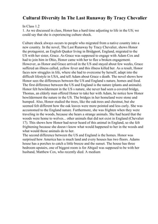 Cultural Diversity In The Last Runaway By Tracy Chevalier
In Class 1.2
1. As we discussed in class, Honor has a hard time adjusting to life in the US; we
could say that she is experiencing culture shock.
Culture shock always occurs to people who migrated from a native country into a
new country. In the novel, The Last Runaway by Tracy Chevalier, shows Honor
the protagonist, an English Quaker living in Bridgport, England, migrated to the
US with her sister, Grace. As Grace was supposed to engage with Adam Cox and
had to join him in Ohio, Honor came with her to flee a broken engagement.
However, as Honor and Grace arrived in the US and stayed about few weeks, Grace
suffered an illness called, yellow fever and this illness killed her. As a result, Honor
faces new struggles in life, where she had to overcome by herself, adapt into the
difficult lifestyle in USA, and tell Adam about Grace s death. The novel shows how
Honor sees the differences between the US and England s nature, homes and food.
The first difference between the US and England is the nature (plants and animals).
Honor felt bewilderment in the US s nature, she never had seen a covered bridge,
Thomas, an elderly man offered Honor to take her with Adam, he notice how Honor
bewilderment the nature in the US. The bridges in her homeland were stone and
humped. Also, Honor studied the trees, like the oak trees and chestnut, but she
seemed felt different how the oak leaves were more pointed and less curly. She was
accustomed to the England nature. Furthermore, she was frighten when they were
traveling in the woods, because she hears a strange animals. She had heard that the
woods were home to wolves... other animals that did not exist in England (Chevalier
17). This shows how Honor had never heard of this animal in England, so she felt
frightening because she doesn t know what would happened to her in the woods and
what would those animals do to her.
The second difference between the US and England is the homes. Honor was
surprised how America has is much land and every houses has two floors. Adams
house has a porches to catch a little breeze and the sunset. The house has three
bedroom upstairs, one of biggest room is for Abigail was supposed to be with her
husband, Matthew Cox, who recently died. A medium
 