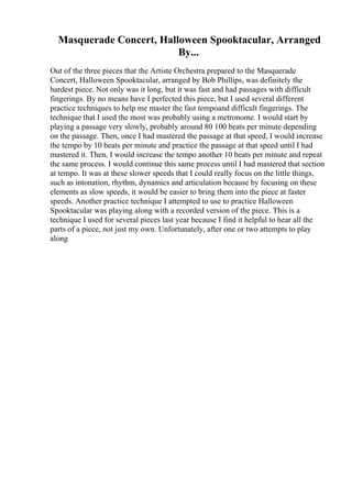 Masquerade Concert, Halloween Spooktacular, Arranged
By...
Out of the three pieces that the Artiste Orchestra prepared to the Masquerade
Concert, Halloween Spooktacular, arranged by Bob Phillips, was definitely the
hardest piece. Not only was it long, but it was fast and had passages with difficult
fingerings. By no means have I perfected this piece, but I used several different
practice techniques to help me master the fast tempoand difficult fingerings. The
technique that I used the most was probably using a metronome. I would start by
playing a passage very slowly, probably around 80 100 beats per minute depending
on the passage. Then, once I had mastered the passage at that speed, I would increase
the tempo by 10 beats per minute and practice the passage at that speed until I had
mastered it. Then, I would increase the tempo another 10 beats per minute and repeat
the same process. I would continue this same process until I had mastered that section
at tempo. It was at these slower speeds that I could really focus on the little things,
such as intonation, rhythm, dynamics and articulation because by focusing on these
elements as slow speeds, it would be easier to bring them into the piece at faster
speeds. Another practice technique I attempted to use to practice Halloween
Spooktacular was playing along with a recorded version of the piece. This is a
technique I used for several pieces last year because I find it helpful to hear all the
parts of a piece, not just my own. Unfortunately, after one or two attempts to play
along
 
