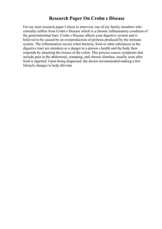 Research Paper On Crohn s Disease
For my mini research paper I chose to interview one of my family members who
currently suffers from Crohn s Disease which is a chronic inflammatory condition of
the gastrointestinal tract. Crohn s Disease affects your digestive system and is
believed to be caused by an overproduction of proteins produced by the immune
system. The inflammation occurs when bacteria, food or other substances in the
digestive tract are mistaken as a danger to a person s health and the body then
responds by attacking the tissues of the colon. This process causes symptoms that
include pain in the abdominal, cramping, and chronic diarrhea, usually soon after
food is ingested. Upon being diagnosed, the doctor recommended making a few
lifestyle changes to help alleviate
 