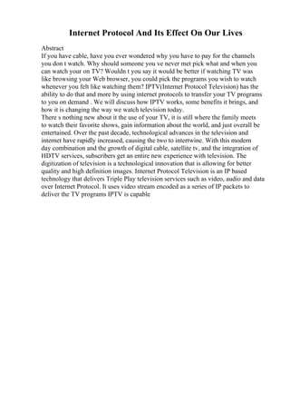 Internet Protocol And Its Effect On Our Lives
Abstract
If you have cable, have you ever wondered why you have to pay for the channels
you don t watch. Why should someone you ve never met pick what and when you
can watch your on TV? Wouldn t you say it would be better if watching TV was
like browsing your Web browser, you could pick the programs you wish to watch
whenever you felt like watching them? IPTV(Internet Protocol Television) has the
ability to do that and more by using internet protocols to transfer your TV programs
to you on demand . We will discuss how IPTV works, some benefits it brings, and
how it is changing the way we watch television today.
There s nothing new about it the use of your TV, it is still where the family meets
to watch their favorite shows, gain information about the world, and just overall be
entertained. Over the past decade, technological advances in the television and
internet have rapidly increased, causing the two to intertwine. With this modern
day combination and the growth of digital cable, satellite tv, and the integration of
HDTV services, subscribers get an entire new experience with television. The
digitization of television is a technological innovation that is allowing for better
quality and high definition images. Internet Protocol Television is an IP based
technology that delivers Triple Play television services such as video, audio and data
over Internet Protocol. It uses video stream encoded as a series of IP packets to
deliver the TV programs IPTV is capable
 
