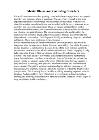 Mental Illness And Coexisting Disorders
It is well known that there is a growing comorbidity between psychiatric and physical
disorders and substance abuse or addiction. The aim of this research article is to
explore issues related to substance abuse disorders in individuals with physical
disabilities and/or mental disabilities, and the relationship between substance abuse
disorders and co existing disabilities. There are several different terms used to
describe the combination of, and connection between, substance abuse or addiction
and physical or mental illnesses. The terms most commonly used to reflect the
coexistence of substance abuse and psychological or physical disabilities are dual
diagnosis and comorbidity . Dual diagnosis literally means being diagnosed with both
substance... Show more content on Helpwriting.net ...
Because there are many different combinations of disorders that a person can be
diagnosed with, the symptoms of dual diagnosis vary widely. One of the diagnoses
in dual diagnosis is substance use disorder. Some of the most common symptoms
of substance use disorder are withdrawal from friends and family, engaging in risky
behaviors when drunk or high, developing a tolerance for substances, and more
(source). The exact cause of a substance use disorder is unknown, but there are
many factors that can contribute to the disease. Some of these factors include, but
are not limited to, a person s genes, the action of the drug and the way a person s
body responds to the drug, peer pressure, emotional distress, and environmental
stress (source). The path to substance addiction begins with the voluntary act of
taking drugs, but over time the user s ability to choose not to take the drug becomes
compromised. This is mostly due to the effects of long term drug exposure on brain
function. Addiction affects parts of the brain involved in reward and motivation,
learning and memory, and control over behavior (source). There are several stages of
drug use that can lead to a substance
 