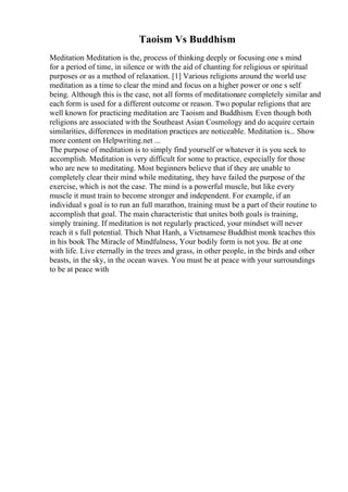 Taoism Vs Buddhism
Meditation Meditation is the, process of thinking deeply or focusing one s mind
for a period of time, in silence or with the aid of chanting for religious or spiritual
purposes or as a method of relaxation. [1] Various religions around the world use
meditation as a time to clear the mind and focus on a higher power or one s self
being. Although this is the case, not all forms of meditationare completely similar and
each form is used for a different outcome or reason. Two popular religions that are
well known for practicing meditation are Taoism and Buddhism. Even though both
religions are associated with the Southeast Asian Cosmology and do acquire certain
similarities, differences in meditation practices are noticeable. Meditation is... Show
more content on Helpwriting.net ...
The purpose of meditation is to simply find yourself or whatever it is you seek to
accomplish. Meditation is very difficult for some to practice, especially for those
who are new to meditating. Most beginners believe that if they are unable to
completely clear their mind while meditating, they have failed the purpose of the
exercise, which is not the case. The mind is a powerful muscle, but like every
muscle it must train to become stronger and independent. For example, if an
individual s goal is to run an full marathon, training must be a part of their routine to
accomplish that goal. The main characteristic that unites both goals is training,
simply training. If meditation is not regularly practiced, your mindset will never
reach it s full potential. Thich Nhat Hanh, a Vietnamese Buddhist monk teaches this
in his book The Miracle of Mindfulness, Your bodily form is not you. Be at one
with life. Live eternally in the trees and grass, in other people, in the birds and other
beasts, in the sky, in the ocean waves. You must be at peace with your surroundings
to be at peace with
 
