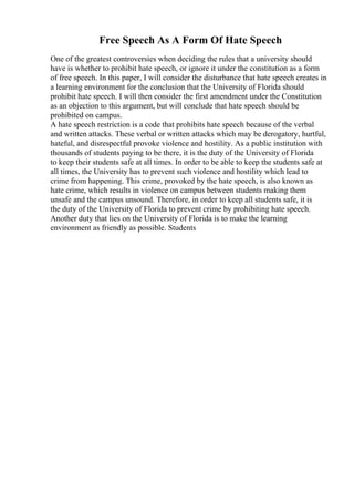 Free Speech As A Form Of Hate Speech
One of the greatest controversies when deciding the rules that a university should
have is whether to prohibit hate speech, or ignore it under the constitution as a form
of free speech. In this paper, I will consider the disturbance that hate speech creates in
a learning environment for the conclusion that the University of Florida should
prohibit hate speech. I will then consider the first amendment under the Constitution
as an objection to this argument, but will conclude that hate speech should be
prohibited on campus.
A hate speech restriction is a code that prohibits hate speech because of the verbal
and written attacks. These verbal or written attacks which may be derogatory, hurtful,
hateful, and disrespectful provoke violence and hostility. As a public institution with
thousands of students paying to be there, it is the duty of the University of Florida
to keep their students safe at all times. In order to be able to keep the students safe at
all times, the University has to prevent such violence and hostility which lead to
crime from happening. This crime, provoked by the hate speech, is also known as
hate crime, which results in violence on campus between students making them
unsafe and the campus unsound. Therefore, in order to keep all students safe, it is
the duty of the University of Florida to prevent crime by prohibiting hate speech.
Another duty that lies on the University of Florida is to make the learning
environment as friendly as possible. Students
 