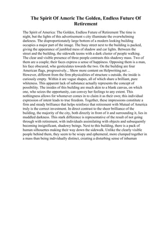 The Spirit Of Americ The Golden, Endless Future Of
Retirement
The Spirit of America: The Golden, Endless Future of Retirement The time is
night, but the lights of this advertisement s city illuminate the overwhelming
darkness. The disproportionately large bottom of a modern looking building
occupies a major part of the image. The busy street next to the building is packed,
giving the appearance of jumbled mess of shadow and car lights. Between the
street and the building, the sidewalk teems with a dark cluster of people walking.
The clear and visible presence of three people contrasts this shadowy mass. Two of
them are a couple; their faces express a sense of happiness. Opposing them is a man,
his face obscured, who gesticulates towards the two. On the building are four
American flags, progressively... Show more content on Helpwriting.net ...
However, different from the firm physicalities of structure s outside, the inside is
curiously empty. Within it are vague shapes, all of which share a brilliant, pure
whiteness. This apparent lack of substance actually represents the concept of
possibility. The insides of this building are much akin to a blank canvas, on which
one, who seizes the opportunity, can convey her feelings to any extent. This
nothingness allows for whomever comes in to claim it as their own; this individual
expression of intent leads to true freedom. Together, these impressions constitute a
firm and steady brilliance that helps reinforce that retirement with Mutual of America
truly is the correct investment. In direct contrast to the sheer brilliance of the
building, the majority of the city, both directly in front of it and surrounding it, lies in
muddled darkness. This stark difference is representative of the result of not going
through with retirement, with individuals assimilating with objects and subsequently
becoming insignificant, shadowy beings. Next to this building, there is a pack of
human silhouettes making their way down the sidewalk. Unlike the clearly visible
people behind them, they seem to be wispy and ephemeral, more clumped together in
a mass than being individually distinct, creating a disturbing sense of inhuman
 