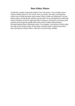 Does Ethics Matter
Is truth just a matter of personal opinion? Isn t one person s view of ethics just as
valid as another person s? Are not all views, in essence, the same? And does the
whole issue of truth and ethics really matter? Does it make any difference? Can the
honest seeker of truth decide without accurate data? In our consideration of ethicsthe
moral evaluation of what is right and what is wrong we will need to overcome some
common misconceptions people hold in this arena of ethical determination.
Personal opinion doesn t determine reality. For example, I can choose to believe that
the earth is flat, but the reality of the matter is that the earth is spherical not flat! I
may still choose to believe that it s flat, but I m still wrong! Another
 