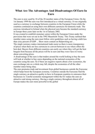 What Are The Advantages And Disadvantages Of Euro In
Euro
The euro is now used by 18 of the 28 member states of the European Union. On the
1st January 1999 the euro was first introduced as a virtual currency. It was originally
used as a currency to exchange between countries in the European Union while the
countries continued on using their own different currencies for domestic trade. The
eurowas introduced in Ireland when the physical euro became the standard currency
in Europe three years later on the 1st of January 2002.
It was created to establish monetary union within the European Union under the
provisions that were set out in the 1992 Maastricht Treaty. This Treaty outlined that
member states using the euro must follow strict guidelines such as having a debt less
than sixty percent of GDP ... Show more content on Helpwriting.net ...
The single currency makes international trade easier as there is more transparency
of prices when there are less currencies to convert between to see where offers the
best deal. Buyers from different countries can easily see where they will get the best
bargain from because all the prices will be in euro and they won t have to worry
about converting prices.
A disadvantage of the euro is that traders around the world looking to buy the euro
will look at whether to buy euros depending on the national economies of the
countries using the euro. So if there are negative reports about a few economies, the
euro exchange rate as a whole may fall, despite the economies of all the other
member states being okay.
The euro promotes trade and investment from global businesses outside the Eurozone
which helps boost the European economy. Countries outside the Eurozone find the
single currency an attractive quality to have in European countries to outsource their
businesses in. Careful economic management within the EU makes the euro an
attractive and strong currency. Having a single currency throughout almost all of
Europe makes the euro more powerful in the global
 