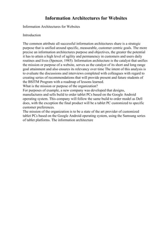 Information Architectures for Websites
Information Architectures for Websites
Introduction
The common attribute all successful information architectures share is a strategic
purpose that is unified around specific, measurable, customer centric goals. The more
precise an information architectures purpose and objectives, the greater the potential
it has to attain a high level of agility and permanency in customers and users daily
routines and lives (Spencer, 1985). Information architecture is the catalyst that unifies
the mission or purpose of a website, serves as the catalyst of its short and long range
goal attainment and also ensures its relevancy over time The intent of this analysis is
to evaluate the discussions and interviews completed with colleagues with regard to
creating series of recommendations that will provide present and future students of
the BSITM Program with a roadmap of lessons learned.
What is the mission or purpose of the organization?
For purposes of example, a new company was developed that designs,
manufactures and sells build to order tablet PCs based on the Google Android
operating system. This company will follow the same build to order model as Dell
does, with the exception the final product will be a tablet PC customized to specific
customer preferences.
The mission of the organization is to be a state of the art provider of customized
tablet PCs based on the Google Android operating system, using the Samsung series
of tablet platforms. The information architecture
 