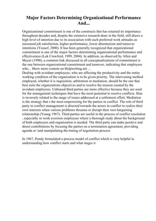 Major Factors Determining Organizational Performance
And...
Organizational commitment is one of the constructs that has retained its importance
throughout decades and, despite the extensive research done in the field, still draws a
high level of attention due to its association with such preferred work attitudes as
increased job satisfaction, higher performance, lower absenteeism and turnover
intentions (Yousef, 2000). It has been generally recognized that organizational
commitment is one of the major factors determining organizational performance and
effectiveness (Lok Crawford, 1999, 2004). In addition, as observed by Allen and
Meyer (1990), a common link discussed in all conceptualizations of commitment is
the one between organizational commitment and turnover, indicating that employees
who... Show more content on Helpwriting.net ...
Dealing with avoidant employees, who are affecting the productivity and the entire
working condition of the organization is to be given priority. The intervening method
employed, whether it is inquisition, arbitration or mediation, should be the one that
best suits the organizations objectives and to resolve the tension created by the
avoidant employees. Unbiased third parties are more effective because they are used
for the management techniques that have the most potential to resolve conflicts. Bias
is inversely related to the range of issues addressed at a settlement effort. Mediation
is the strategy that s the most empowering for the parties in conflict. The role of third
party in conflict management is directed towards the actors in conflict to realize their
own interests when various problems threaten or disrupt their own bargaining
relationship (Young 1967). Third parties are useful in the process of conflict resolution
, especially in work aversion employees where a thorough study about the background
of both employees and organization is needed. The third party can make positive and
direct contributions by focusing the parties on a termination agreement, providing
agenda or /and manipulating the timing of negotiation process.
In 1967, Pondy formulated a process model of conflict which is very helpful in
understanding how conflict starts and what stages it
 