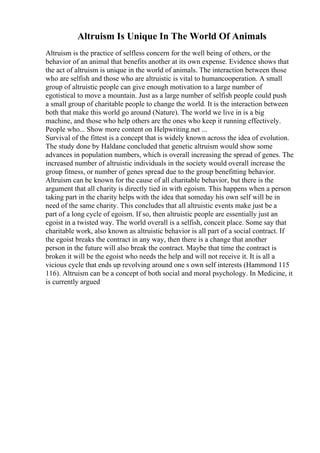 Altruism Is Unique In The World Of Animals
Altruism is the practice of selfless concern for the well being of others, or the
behavior of an animal that benefits another at its own expense. Evidence shows that
the act of altruism is unique in the world of animals. The interaction between those
who are selfish and those who are altruistic is vital to humancooperation. A small
group of altruistic people can give enough motivation to a large number of
egotistical to move a mountain. Just as a large number of selfish people could push
a small group of charitable people to change the world. It is the interaction between
both that make this world go around (Nature). The world we live in is a big
machine, and those who help others are the ones who keep it running effectively.
People who... Show more content on Helpwriting.net ...
Survival of the fittest is a concept that is widely known across the idea of evolution.
The study done by Haldane concluded that genetic altruism would show some
advances in population numbers, which is overall increasing the spread of genes. The
increased number of altruistic individuals in the society would overall increase the
group fitness, or number of genes spread due to the group benefitting behavior.
Altruism can be known for the cause of all charitable behavior, but there is the
argument that all charity is directly tied in with egoism. This happens when a person
taking part in the charity helps with the idea that someday his own self will be in
need of the same charity. This concludes that all altruistic events make just be a
part of a long cycle of egoism. If so, then altruistic people are essentially just an
egoist in a twisted way. The world overall is a selfish, conceit place. Some say that
charitable work, also known as altruistic behavior is all part of a social contract. If
the egoist breaks the contract in any way, then there is a change that another
person in the future will also break the contract. Maybe that time the contract is
broken it will be the egoist who needs the help and will not receive it. It is all a
vicious cycle that ends up revolving around one s own self interests (Hammond 115
116). Altruism can be a concept of both social and moral psychology. In Medicine, it
is currently argued
 