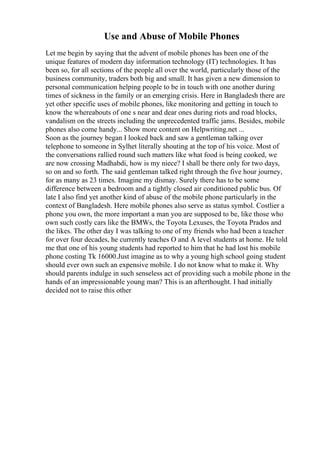 Use and Abuse of Mobile Phones
Let me begin by saying that the advent of mobile phones has been one of the
unique features of modern day information technology (IT) technologies. It has
been so, for all sections of the people all over the world, particularly those of the
business community, traders both big and small. It has given a new dimension to
personal communication helping people to be in touch with one another during
times of sickness in the family or an emerging crisis. Here in Bangladesh there are
yet other specific uses of mobile phones, like monitoring and getting in touch to
know the whereabouts of one s near and dear ones during riots and road blocks,
vandalism on the streets including the unprecedented traffic jams. Besides, mobile
phones also come handy... Show more content on Helpwriting.net ...
Soon as the journey began I looked back and saw a gentleman talking over
telephone to someone in Sylhet literally shouting at the top of his voice. Most of
the conversations rallied round such matters like what food is being cooked, we
are now crossing Madhabdi, how is my niece? I shall be there only for two days,
so on and so forth. The said gentleman talked right through the five hour journey,
for as many as 23 times. Imagine my dismay. Surely there has to be some
difference between a bedroom and a tightly closed air conditioned public bus. Of
late I also find yet another kind of abuse of the mobile phone particularly in the
context of Bangladesh. Here mobile phones also serve as status symbol. Costlier a
phone you own, the more important a man you are supposed to be, like those who
own such costly cars like the BMWs, the Toyota Lexuses, the Toyota Prados and
the likes. The other day I was talking to one of my friends who had been a teacher
for over four decades, he currently teaches O and A level students at home. He told
me that one of his young students had reported to him that he had lost his mobile
phone costing Tk 16000.Just imagine as to why a young high school going student
should ever own such an expensive mobile. I do not know what to make it. Why
should parents indulge in such senseless act of providing such a mobile phone in the
hands of an impressionable young man? This is an afterthought. I had initially
decided not to raise this other
 