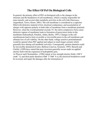 The Effect Of Pef On Biological Cells
In general, the primary effect of PEF on biological cells is the changes in the
structure and the breakdown of cell membranes, which is mainly responsible for
mass transfer, and several other metabolic activities in the cell (Ade Omowaye,
Angersbach, Taiwo, Knorr, 2001). The cell membrane is considered as a capacitor
filled with dielectric material of low electrical conductance, and accumulation of
charges with opposite polarity in both sides of membrane form a membrane potential.
However, when the overall potential exceeds 1V, the elctro compressive force cause
dielectric rupture of membrane leads to formation of pores/micro holes in the
membrane (Schoenbach, Peterkin, Alden, Beebe, 1997). Changes in the cell
membranecan lead to form reversible or irreversible pores in the cell membrane and
ultimate loss of cell viability. On the other hand, voltage sensitive proteinchannels
would be opened when PEF applied and subject to much larger currents which
generally have during cell metabolic activities. Consequently, protein channels could
be irreversibly denatured (Castro, Barbosa Canovas, Swanson, 1993). Barsotti and
Cheftel. (1999) have stated that pore inversion generally occurs under an applied
electric field with the expansion of hydrophobic pore.
As Weaver and Chizmadzhev. (1996) stated, at low strength electric fields ( 200 V
cmв€’1), and short pulse duration (10в€’5 10в€’6 s), the electrical breakdown could
be reversed, and repair the damages after the termination of
 