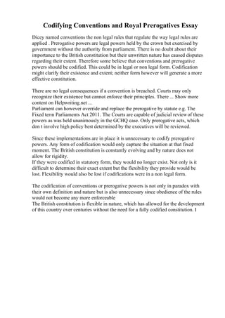 Codifying Conventions and Royal Prerogatives Essay
Dicey named conventions the non legal rules that regulate the way legal rules are
applied . Prerogative powers are legal powers held by the crown but exercised by
government without the authority from parliament. There is no doubt about their
importance to the British constitution but their unwritten nature has caused disputes
regarding their extent. Therefore some believe that conventions and prerogative
powers should be codified. This could be in legal or non legal form. Codification
might clarify their existence and extent; neither form however will generate a more
effective constitution.
There are no legal consequences if a convention is breached. Courts may only
recognize their existence but cannot enforce their principles. There ... Show more
content on Helpwriting.net ...
Parliament can however override and replace the prerogative by statute e.g. The
Fixed term Parliaments Act 2011. The Courts are capable of judicial reviewof these
powers as was held unanimously in the GCHQ case. Only prerogative acts, which
don t involve high policy best determined by the executives will be reviewed.
Since these implementations are in place it is unnecessary to codify prerogative
powers. Any form of codification would only capture the situation at that fixed
moment. The British constitution is constantly evolving and by nature does not
allow for rigidity.
If they were codified in statutory form, they would no longer exist. Not only is it
difficult to determine their exact extent but the flexibility they provide would be
lost. Flexibility would also be lost if codifications were in a non legal form.
The codification of conventions or prerogative powers is not only in paradox with
their own definition and nature but is also unnecessary since obedience of the rules
would not become any more enforceable
The British constitution is flexible in nature, which has allowed for the development
of this country over centuries without the need for a fully codified constitution. I
 