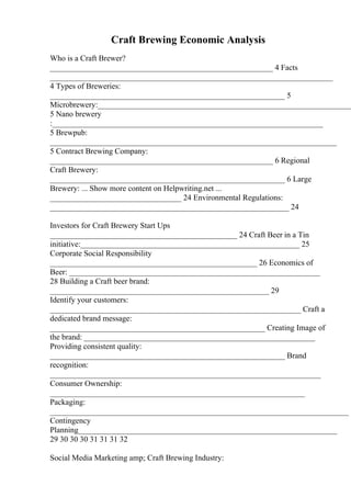 Craft Brewing Economic Analysis
Who is a Craft Brewer?
________________________________________________________ 4 Facts
_______________________________________________________________________
4 Types of Breweries:
___________________________________________________________ 5
Microbrewery:________________________________________________________________
5 Nano brewery
:____________________________________________________________________
5 Brewpub:
________________________________________________________________________
5 Contract Brewing Company:
________________________________________________________ 6 Regional
Craft Brewery:
___________________________________________________________ 6 Large
Brewery: ... Show more content on Helpwriting.net ...
_________________________________ 24 Environmental Regulations:
____________________________________________________________ 24
Investors for Craft Brewery Start Ups
_______________________________________________ 24 Craft Beer in a Tin
initiative:_______________________________________________________ 25
Corporate Social Responsibility
____________________________________________________ 26 Economics of
Beer: _______________________________________________________________
28 Building a Craft beer brand:
_______________________________________________________ 29
Identify your customers:
_______________________________________________________________ Craft a
dedicated brand message:
______________________________________________________ Creating Image of
the brand: __________________________________________________________
Providing consistent quality:
___________________________________________________________ Brand
recognition:
____________________________________________________________________
Consumer Ownership:
________________________________________________________________
Packaging:
___________________________________________________________________________
Contingency
Planning_________________________________________________________________
29 30 30 30 31 31 31 32
Social Media Marketing amp; Craft Brewing Industry:
 