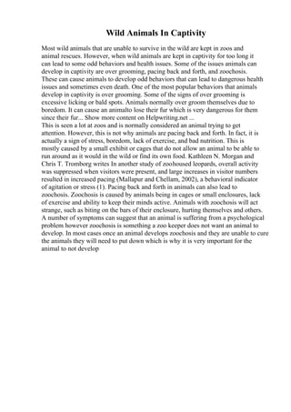 Wild Animals In Captivity
Most wild animals that are unable to survive in the wild are kept in zoos and
animal rescues. However, when wild animals are kept in captivity for too long it
can lead to some odd behaviors and health issues. Some of the issues animals can
develop in captivity are over grooming, pacing back and forth, and zoochosis.
These can cause animals to develop odd behaviors that can lead to dangerous health
issues and sometimes even death. One of the most popular behaviors that animals
develop in captivity is over grooming. Some of the signs of over grooming is
excessive licking or bald spots. Animals normally over groom themselves due to
boredom. It can cause an animalto lose their fur which is very dangerous for them
since their fur... Show more content on Helpwriting.net ...
This is seen a lot at zoos and is normally considered an animal trying to get
attention. However, this is not why animals are pacing back and forth. In fact, it is
actually a sign of stress, boredom, lack of exercise, and bad nutrition. This is
mostly caused by a small exhibit or cages that do not allow an animal to be able to
run around as it would in the wild or find its own food. Kathleen N. Morgan and
Chris T. Tromborg writes In another study of zoohoused leopards, overall activity
was suppressed when visitors were present, and large increases in visitor numbers
resulted in increased pacing (Mallapur and Chellam, 2002), a behavioral indicator
of agitation or stress (1). Pacing back and forth in animals can also lead to
zoochosis. Zoochosis is caused by animals being in cages or small enclosures, lack
of exercise and ability to keep their minds active. Animals with zoochosis will act
strange, such as biting on the bars of their enclosure, hurting themselves and others.
A number of symptoms can suggest that an animal is suffering from a psychological
problem however zoochosis is something a zoo keeper does not want an animal to
develop. In most cases once an animal develops zoochosis and they are unable to cure
the animals they will need to put down which is why it is very important for the
animal to not develop
 