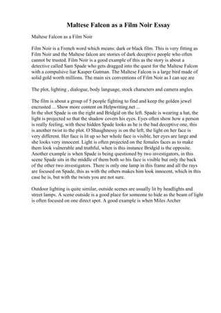 Maltese Falcon as a Film Noir Essay
Maltese Falcon as a Film Noir
Film Noir is a French word which means: dark or black film. This is very fitting as
Film Noir and the Maltese falcon are stories of dark deceptive people who often
cannot be trusted. Film Noir is a good example of this as the story is about a
detective called Sam Spade who gets dragged into the quest for the Maltese Falcon
with a compulsive liar Kasper Gutman. The Maltese Falcon is a large bird made of
solid gold worth millions. The main six conventions of Film Noir as I can see are
The plot, lighting , dialogue, body language, stock characters and camera angles.
The film is about a group of 5 people fighting to find and keep the golden jewel
encrusted ... Show more content on Helpwriting.net ...
In the shot Spade is on the right and Bridgid on the left. Spade is wearing a hat, the
light is projected so that the shadow covers his eyes. Eyes often show how a person
is really feeling, with these hidden Spade looks as he is the bad deceptive one, this
is another twist to the plot. O Shaughnessy is on the left, the light on her face is
very different. Her face is lit up so her whole face is visible, her eyes are large and
she looks very innocent. Light is often projected on the females faces as to make
them look vulnerable and truthful, when is this instance Bridgid is the opposite.
Another example is when Spade is being questioned by two investigators, in this
scene Spade sits in the middle of them both so his face is visible but only the back
of the other two investigators. There is only one lamp in this frame and all the rays
are focused on Spade, this as with the others makes him look innocent, which in this
case he is, but with the twists you are not sure.
Outdoor lighting is quite similar, outside scenes are usually lit by headlights and
street lamps. A scene outside is a good place for someone to hide as the beam of light
is often focused on one direct spot. A good example is when Miles Archer
 