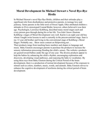 Moral Development In Michael Stewart s Novel Bye-Bye
Birdie
In Michael Stewart s novel Bye Bye Birdie, children and their attitudes play a
significant role from disobedience and protective parents, to teenage love and
jealousy. Some parents in the little town of Sweet Apple, Ohio attributed children s
attitudes to Elvis stereotyped Conrad Birdie; however, others believed it was their
age. Psychologist, Lawrence Kohlberg, described many moral stages each and
every person goes through during his or her life. Two kids I know illustrate
Kohlberg s stages of Moral Development very well. Karim is an eight year old boy
whom I taught swim lessons to and is currently in the preconventional stage. Sam is
my 12 year old brother and living in the conventional stage of Kohlberg s Moral
Stages. Probably one... Show more content on Helpwriting.net ...
Their products range from teaching basic numbers and shapes to language and
music. Baby Einstein encourages parents to purchase the products to increase the
sensory information processing flooding the child s senses. The website s products
are geared toward babies under the age of one year. The diverse products appear to
help the babies by enhancing the child s rhythm, encouraging exploration and
discovery, developing visual pathways, and exposing the baby to vocabulary. By
using these toys from Baby Einstein during the Critical Period of the brain
development, there is a production of normal development because of the exposure to
stimuli such as colors, numbers, music, words, and animals. Baby Einstein strives to
enhance the cognitive development of newborns during the critical period of brain
development.
 
