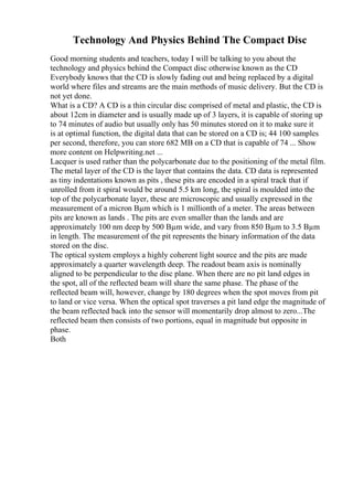 Technology And Physics Behind The Compact Disc
Good morning students and teachers, today I will be talking to you about the
technology and physics behind the Compact disc otherwise known as the CD
Everybody knows that the CD is slowly fading out and being replaced by a digital
world where files and streams are the main methods of music delivery. But the CD is
not yet done.
What is a CD? A CD is a thin circular disc comprised of metal and plastic, the CD is
about 12cm in diameter and is usually made up of 3 layers, it is capable of storing up
to 74 minutes of audio but usually only has 50 minutes stored on it to make sure it
is at optimal function, the digital data that can be stored on a CD is; 44 100 samples
per second, therefore, you can store 682 MB on a CD that is capable of 74 ... Show
more content on Helpwriting.net ...
Lacquer is used rather than the polycarbonate due to the positioning of the metal film.
The metal layer of the CD is the layer that contains the data. CD data is represented
as tiny indentations known as pits , these pits are encoded in a spiral track that if
unrolled from it spiral would be around 5.5 km long, the spiral is moulded into the
top of the polycarbonate layer, these are microscopic and usually expressed in the
measurement of a micron Вµm which is 1 millionth of a meter. The areas between
pits are known as lands . The pits are even smaller than the lands and are
approximately 100 nm deep by 500 Вµm wide, and vary from 850 Вµm to 3.5 Вµm
in length. The measurement of the pit represents the binary information of the data
stored on the disc.
The optical system employs a highly coherent light source and the pits are made
approximately a quarter wavelength deep. The readout beam axis is nominally
aligned to be perpendicular to the disc plane. When there are no pit land edges in
the spot, all of the reflected beam will share the same phase. The phase of the
reflected beam will, however, change by 180 degrees when the spot moves from pit
to land or vice versa. When the optical spot traverses a pit land edge the magnitude of
the beam reflected back into the sensor will momentarily drop almost to zero...The
reflected beam then consists of two portions, equal in magnitude but opposite in
phase.
Both
 