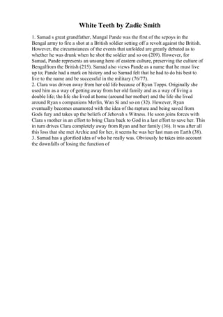 White Teeth by Zadie Smith
1. Samad s great grandfather, Mangal Pande was the first of the sepoys in the
Bengal army to fire a shot at a British soldier setting off a revolt against the British.
However, the circumstances of the events that unfolded are greatly debated as to
whether he was drunk when he shot the soldier and so on (209). However, for
Samad, Pande represents an unsung hero of eastern culture, preserving the culture of
Bengalfrom the British (215). Samad also views Pande as a name that he must live
up to; Pande had a mark on history and so Samad felt that he had to do his best to
live to the name and be successful in the military (76/77).
2. Clara was driven away from her old life because of Ryan Topps. Originally she
used him as a way of getting away from her old family and as a way of living a
double life; the life she lived at home (around her mother) and the life she lived
around Ryan s companions Merlin, Wan Si and so on (32). However, Ryan
eventually becomes enamored with the idea of the rapture and being saved from
Gods fury and takes up the beliefs of Jehovah s Witness. He soon joins forces with
Clara s mother in an effort to bring Clara back to God in a last effort to save her. This
in turn drives Clara completely away from Ryan and her family (36). It was after all
this loss that she met Archie and for her, it seems he was her last man on Earth (38).
3. Samad has a glorified idea of who he really was. Obviously he takes into account
the downfalls of losing the function of
 