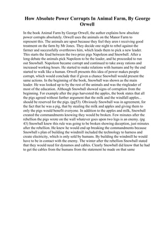 How Absolute Power Corrupts In Animal Farm, By George
Orwell
In the book Animal Farm by George Orwell, the author explains how absolute
power corrupts absolutely. Orwell uses the animals on the Manor Farm to
represent this. The animals are upset because they feel they aren t receiving good
treatment on the farm by Mr Jones. They decide one night to rebel against the
farmer and successfully overthrows him, which leads them to pick a new leader.
This starts the feud between the two prize pigs Napoleon and Snowball. After a
long debate the animals pick Napoleon to be the leader, and he proceeded to run
out Snowball. Napoleon became corrupt and continued to take away rations and
increased working hours. He started to make relations with humans and by the end
started to walk like a human. Orwell presents this idea of power makes people
corrupt, which would conclude that if given a chance Snowball would present the
same actions. In the beginning of the book, Snowball was shown as the main
leader. He was looked up to by the rest of the animals and was the ringleader of
most of the education. Although Snowball showed signs of corruption from the
beginning. For example after the pigs harvested the apples, the book states that all
the pigs agreed without further argument that the milk and the windfall apples...
should be reserved for the pigs. (pg53). Obviously Snowball was in agreement, for
the fact that he was a pig, that by stealing the milk and apples and giving them to
only the pigs would benefit everyone. In addition to the apples and milk, Snowball
created the commandments knowing they would be broken. Few minutes after the
rebellion the pigs wrote on the wall whatever goes upon two legs is an enemy. (pg
43) Snowball knew this rule was going to be broken showing deception, just minutes
after the rebellion. He knew he would end up breaking the commandments because
Snowball s plan of building the windmill included the technology to harness and
create electricity, which is only sold by humans. By building the windmill he would
have to be in contact with the enemy. The winter after the rebellion Snowball stated
that they would need for dynamos and cables. Clearly Snowball did know that he had
to get the cables from the humans from the statement he made on that same
 