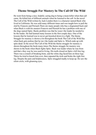 Theme Struggle For Mastery In The Call Of The Wild
He went from being a nice, helpful, caring dog to being a mean killer when that call
came. He killed lots of different animals when he listened to the call. In the novel
The Call of the Wild written by Jack London there is a character named Buck who
lived in California. He was sold many different times and was taught how to pull the
sled by Francois and Perrault.There are many people who buy a dognamed buck and
when Buck is with his masters Francois and Perrault he has a problem with one of
the dogs named Spitz. Bucks problem was that he wasn t the leader he needed to
be the leader. He had learned many lessons in the first couple days. One of the
lessons that he learned was to never got knocked down in a fight. The theme
Struggle for mastery is shown a lot throughout the book The Call of the Wild like
when buck gets jealous that he isn t the leader and Spitz is. Which ends up with
spitz dead. In the novel The Call of the Wild the theme struggle for mastery is
shown throughout the book many times.The theme struggle for mastery was
shown in the book when Buck fights Spitz. Buck was leader where he was from
and that s they way he was used to living. His teeth closed on Spitz s left fore leg.
There was a crunch of breaking bone, and the white dog faced him on three legs.
Thrice he tried to knock him over, then repeated the trick and broke the right fore
leg. Despite the pain and helplessness, Spitz struggled madly to keep up. He saw the
silent circle, with gleaming eyes,
 