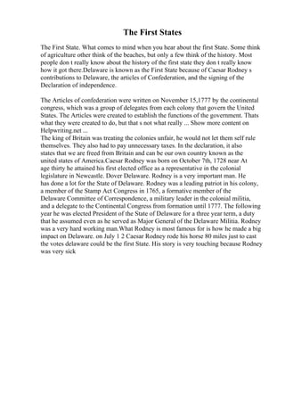 The First States
The First State. What comes to mind when you hear about the first State. Some think
of agriculture other think of the beaches, but only a few think of the history. Most
people don t really know about the history of the first state they don t really know
how it got there.Delaware is known as the First State because of Caesar Rodney s
contributions to Delaware, the articles of Confederation, and the signing of the
Declaration of independence.
The Articles of confederation were written on November 15,1777 by the continental
congress, which was a group of delegates from each colony that govern the United
States. The Articles were created to establish the functions of the government. Thats
what they were created to do, but that s not what really ... Show more content on
Helpwriting.net ...
The king of Britain was treating the colonies unfair, he would not let them self rule
themselves. They also had to pay unnecessary taxes. In the declaration, it also
states that we are freed from Britain and can be our own country known as the
united states of America.Caesar Rodney was born on October 7th, 1728 near At
age thirty he attained his first elected office as a representative in the colonial
legislature in Newcastle. Dover Delaware. Rodney is a very important man. He
has done a lot for the State of Delaware. Rodney was a leading patriot in his colony,
a member of the Stamp Act Congress in 1765, a formative member of the
Delaware Committee of Correspondence, a military leader in the colonial militia,
and a delegate to the Continental Congress from formation until 1777. The following
year he was elected President of the State of Delaware for a three year term, a duty
that he assumed even as he served as Major General of the Delaware Militia. Rodney
was a very hard working man.What Rodney is most famous for is how he made a big
impact on Delaware. on July 1 2 Caesar Rodney rode his horse 80 miles just to cast
the votes delaware could be the first State. His story is very touching because Rodney
was very sick
 