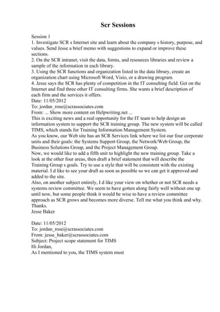 Scr Sessions
Session 1
1. Investigate SCR s Internet site and learn about the company s history, purpose, and
values. Send Jesse a brief memo with suggestions to expand or improve these
sections.
2. On the SCR intranet, visit the data, forms, and resources libraries and review a
sample of the information in each library.
3. Using the SCR functions and organization listed in the data library, create an
organization chart using Microsoft Word, Visio, or a drawing program.
4. Jesse says the SCR has plenty of competition in the IT consulting field. Get on the
Internet and find three other IT consulting firms. She wants a brief description of
each firm and the services it offers.
Date: 11/05/2012
To: jordan_rose@scrassociates.com
From: ... Show more content on Helpwriting.net ...
This is exciting news and a real opportunity for the IT team to help design an
information system to support the SCR training group. The new system will be called
TIMS, which stands for Training Information Management System.
As you know, our Web site has an SCR Services link where we list our four corporate
units and their goals: the Systems Support Group, the Network/Web Group, the
Business Solutions Group, and the Project Management Group.
Now, we would like to add a fifth unit to highlight the new training group. Take a
look at the other four areas, then draft a brief statement that will describe the
Training Group s goals. Try to use a style that will be consistent with the existing
material. I d like to see your draft as soon as possible so we can get it approved and
added to the site.
Also, on another subject entirely, I d like your view on whether or not SCR needs a
systems review committee. We seem to have gotten along fairly well without one up
until now, but some people think it would be wise to have a review committee
approach as SCR grows and becomes more diverse. Tell me what you think and why.
Thanks.
Jesse Baker
Date: 11/05/2012
To: jordan_rose@scrassociates.com
From: jesse_baker@scrassociates.com
Subject: Project scope statement for TIMS
Hi Jordan,
As I mentioned to you, the TIMS system must
 