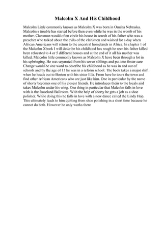 Malcolm X And His Childhood
Malcolm Little commonly known as Malcolm X was born in Omaha Nebraska.
Malcolm s trouble has started before then even while he was in the womb of his
mother. Clansman would often circle his house in search of his father who was a
preacher who talked about the evils of the clansmen and wished for a day when
African Americans will return to the ancestral homelands in Africa. In chapter 1 of
the Malcolm Xbook I will describe his childhood has rough he seen his father killed
been relocated to 4 or 5 different houses and at the end of it all his mother was
killed. Malcolm little commonly known as Malcolm X have been through a lot in
his upbringing. He was separated from his seven siblings and put into foster care
Change would be one word to describe his childhood as he was in and out of
schools and by the age of 13 he was in a reform school. The book takes a major shift
when he heads out to Boston with his sister Ella. From here he tours the town and
find other African Americans who are just like him. One in particular by the name
of shorty becomes one of his closest friends. He introduces them to the locals and
takes Malcolm under his wing. One thing in particular that Malcolm falls in love
with is the Roseland Ballroom. With the help of shorty he gets a job as a shoe
polisher. While doing this he falls in love with a new dance called the Lindy Hop.
This ultimately leads to him quitting from shoe polishing in a short time because he
cannot do both. However he only works there
 
