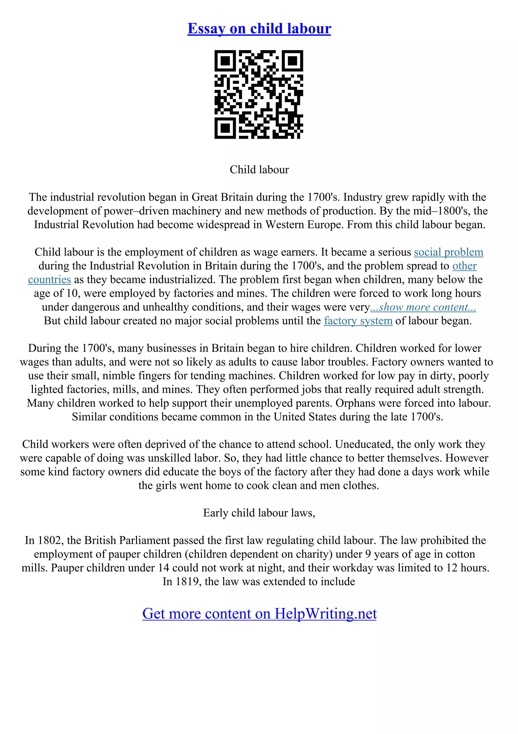 Essay on child labour
Child labour
The industrial revolution began in Great Britain during the 1700's. Industry grew rapidly with the
development of power–driven machinery and new methods of production. By the mid–1800's, the
Industrial Revolution had become widespread in Western Europe. From this child labour began.
Child labour is the employment of children as wage earners. It became a serious social problem
during the Industrial Revolution in Britain during the 1700's, and the problem spread to other
countries as they became industrialized. The problem first began when children, many below the
age of 10, were employed by factories and mines. The children were forced to work long hours
under dangerous and unhealthy conditions, and their wages were very...show more content...
But child labour created no major social problems until the factory system of labour began.
During the 1700's, many businesses in Britain began to hire children. Children worked for lower
wages than adults, and were not so likely as adults to cause labor troubles. Factory owners wanted to
use their small, nimble fingers for tending machines. Children worked for low pay in dirty, poorly
lighted factories, mills, and mines. They often performed jobs that really required adult strength.
Many children worked to help support their unemployed parents. Orphans were forced into labour.
Similar conditions became common in the United States during the late 1700's.
Child workers were often deprived of the chance to attend school. Uneducated, the only work they
were capable of doing was unskilled labor. So, they had little chance to better themselves. However
some kind factory owners did educate the boys of the factory after they had done a days work while
the girls went home to cook clean and men clothes.
Early child labour laws,
In 1802, the British Parliament passed the first law regulating child labour. The law prohibited the
employment of pauper children (children dependent on charity) under 9 years of age in cotton
mills. Pauper children under 14 could not work at night, and their workday was limited to 12 hours.
In 1819, the law was extended to include
Get more content on HelpWriting.net
 