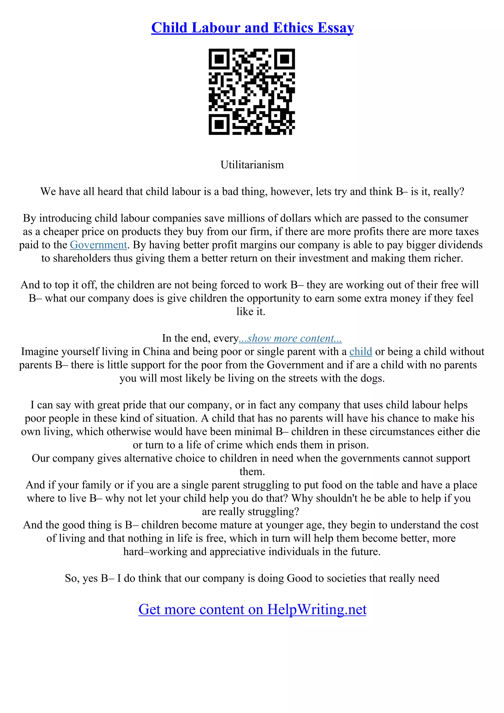 Child Labour and Ethics Essay
Utilitarianism
We have all heard that child labour is a bad thing, however, lets try and think В– is it, really?
By introducing child labour companies save millions of dollars which are passed to the consumer
as a cheaper price on products they buy from our firm, if there are more profits there are more taxes
paid to the Government. By having better profit margins our company is able to pay bigger dividends
to shareholders thus giving them a better return on their investment and making them richer.
And to top it off, the children are not being forced to work В– they are working out of their free will
В– what our company does is give children the opportunity to earn some extra money if they feel
like it.
In the end, every...show more content...
Imagine yourself living in China and being poor or single parent with a child or being a child without
parents В– there is little support for the poor from the Government and if are a child with no parents
you will most likely be living on the streets with the dogs.
I can say with great pride that our company, or in fact any company that uses child labour helps
poor people in these kind of situation. A child that has no parents will have his chance to make his
own living, which otherwise would have been minimal В– children in these circumstances either die
or turn to a life of crime which ends them in prison.
Our company gives alternative choice to children in need when the governments cannot support
them.
And if your family or if you are a single parent struggling to put food on the table and have a place
where to live В– why not let your child help you do that? Why shouldn't he be able to help if you
are really struggling?
And the good thing is В– children become mature at younger age, they begin to understand the cost
of living and that nothing in life is free, which in turn will help them become better, more
hard–working and appreciative individuals in the future.
So, yes В– I do think that our company is doing Good to societies that really need
Get more content on HelpWriting.net
 