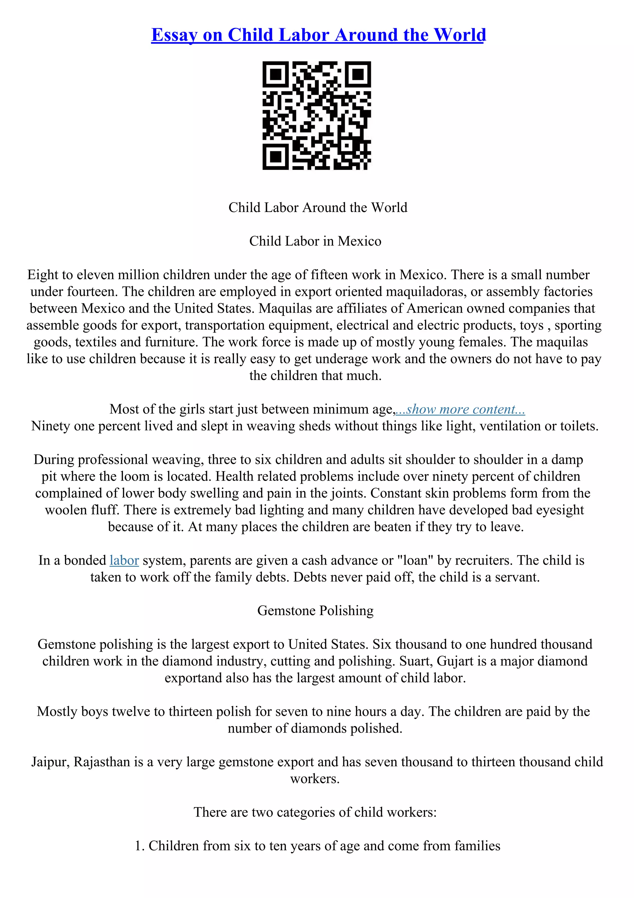 Essay on Child Labor Around the World
Child Labor Around the World
Child Labor in Mexico
Eight to eleven million children under the age of fifteen work in Mexico. There is a small number
under fourteen. The children are employed in export oriented maquiladoras, or assembly factories
between Mexico and the United States. Maquilas are affiliates of American owned companies that
assemble goods for export, transportation equipment, electrical and electric products, toys , sporting
goods, textiles and furniture. The work force is made up of mostly young females. The maquilas
like to use children because it is really easy to get underage work and the owners do not have to pay
the children that much.
Most of the girls start just between minimum age,...show more content...
Ninety one percent lived and slept in weaving sheds without things like light, ventilation or toilets.
During professional weaving, three to six children and adults sit shoulder to shoulder in a damp
pit where the loom is located. Health related problems include over ninety percent of children
complained of lower body swelling and pain in the joints. Constant skin problems form from the
woolen fluff. There is extremely bad lighting and many children have developed bad eyesight
because of it. At many places the children are beaten if they try to leave.
In a bonded labor system, parents are given a cash advance or "loan" by recruiters. The child is
taken to work off the family debts. Debts never paid off, the child is a servant.
Gemstone Polishing
Gemstone polishing is the largest export to United States. Six thousand to one hundred thousand
children work in the diamond industry, cutting and polishing. Suart, Gujart is a major diamond
exportand also has the largest amount of child labor.
Mostly boys twelve to thirteen polish for seven to nine hours a day. The children are paid by the
number of diamonds polished.
Jaipur, Rajasthan is a very large gemstone export and has seven thousand to thirteen thousand child
workers.
There are two categories of child workers:
1. Children from six to ten years of age and come from families
 