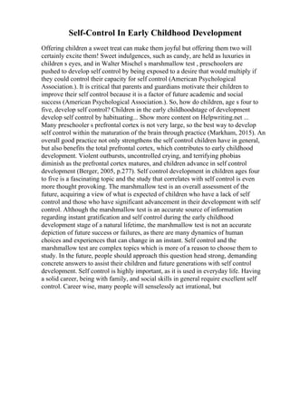Self-Control In Early Childhood Development
Offering children a sweet treat can make them joyful but offering them two will
certainly excite them! Sweet indulgences, such as candy, are held as luxuries in
children s eyes, and in Walter Mischel s marshmallow test , preschoolers are
pushed to develop self control by being exposed to a desire that would multiply if
they could control their capacity for self control (American Psychological
Association.). It is critical that parents and guardians motivate their children to
improve their self control because it is a factor of future academic and social
success (American Psychological Association.). So, how do children, age s four to
five, develop self control? Children in the early childhoodstage of development
develop self control by habituating... Show more content on Helpwriting.net ...
Many preschooler s prefrontal cortex is not very large, so the best way to develop
self control within the maturation of the brain through practice (Markham, 2015). An
overall good practice not only strengthens the self control children have in general,
but also benefits the total prefrontal cortex, which contributes to early childhood
development. Violent outbursts, uncontrolled crying, and terrifying phobias
diminish as the prefrontal cortex matures, and children advance in self control
development (Berger, 2005, p.277). Self control development in children ages four
to five is a fascinating topic and the study that correlates with self control is even
more thought provoking. The marshmallow test is an overall assessment of the
future, acquiring a view of what is expected of children who have a lack of self
control and those who have significant advancement in their development with self
control. Although the marshmallow test is an accurate source of information
regarding instant gratification and self control during the early childhood
development stage of a natural lifetime, the marshmallow test is not an accurate
depiction of future success or failures, as there are many dynamics of human
choices and experiences that can change in an instant. Self control and the
marshmallow test are complex topics which is more of a reason to choose them to
study. In the future, people should approach this question head strong, demanding
concrete answers to assist their children and future generations with self control
development. Self control is highly important, as it is used in everyday life. Having
a solid career, being with family, and social skills in general require excellent self
control. Career wise, many people will senselessly act irrational, but
 