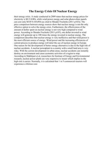 The Energy Crisis Of Nuclear Energy
their energy crisis. A study conducted in 2009 states that nuclear energy prices for
electricity is $0.21/kWh, while wind power energy and solar photovoltaic panels
can cost only $0.05 0.10/kWh (as cited in Shrader Frechette (2011 p103)). The
price comparison between energy sources show that nuclear energy is not the only
effective option to solve the energy crisis. Furthermore, the effectiveness of the
amount of dollar spent on nuclear energy is not very high compared to wind
power. According to Shrader Frechette (2011 p103), one dollar invested in wind
energy will generate up to 100 times the energy invested in nuclear energy. The
comparison describes that nuclear energy is very ineffective and that wind power is
the most efficient source of energy. Wind power and the increasing efficiencies of
current process to produce energy will deter the use of nuclear energy in Europe.
One reason for the development of better energy alternative is due to the high risk of
nuclear accidents. A nuclear powerplant in a country with a small land area is very
risky. With the current development in urban areas, nuclear accidents can instantly
destroy an environment and cause economic activities of a region to stop.
According to Makhijani et al, researchers for Institute of Energy and Environmental
research, nuclear power plants are very expensive to insure which implies to the
high risk it carries. Normally, it is calculated that 1 in 5 commercial reactors will
experience a lifetime core
 