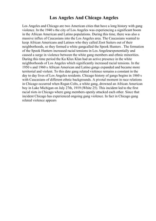 Los Angeles And Chicago Angeles
Los Angeles and Chicago are two American cities that have a long history with gang
violence. In the 1940 s the city of Los Angeles was experiencing a significant boom
in the African American and Latino populations. During this time, there was also a
massive influx of Caucasians into the Los Angeles area. The Caucasians wanted to
keep African Americans and Latinos who they called Zoot Suiters out of their
neighborhoods, so they formed a white gangcalled the Spook Hunters . The formation
of the Spook Hunters increased racial tensions in Los Angelesexponentially and
caused a surge in violence between the white gang members and ethnic minorities.
During this time period the Ku Klux Klan had an active presence in the white
neighborhoods of Los Angeles which significantly increased racial tensions. In the
1950 s and 1960 s African American and Latino gangs expanded and became more
territorial and violent. To this date gang related violence remains a constant in the
day to day lives of Los Angeles residents. Chicago history of gangs begins in 1860 s
with Caucasians of different ethnic backgrounds. A pivotal moment in race relations
in Chicago occurred when Regan Colts, a white gang, drowned an African American
boy in Lake Michigan on July 27th, 1919 (White 25). This incident led to the first
racial riots in Chicago where gang members openly attacked each other. Since that
incident Chicago has experienced ongoing gang violence. In fact in Chicago gang
related violence appears
 