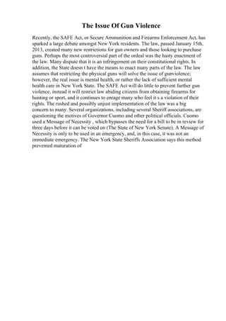 The Issue Of Gun Violence
Recently, the SAFE Act, or Secure Ammunition and Firearms Enforcement Act, has
sparked a large debate amongst New York residents. The law, passed January 15th,
2013, created many new restrictions for gun owners and those looking to purchase
guns. Perhaps the most controversial part of the ordeal was the hasty enactment of
the law. Many dispute that it is an infringement on their constitutional rights. In
addition, the State doesn t have the means to enact many parts of the law. The law
assumes that restricting the physical guns will solve the issue of gunviolence;
however, the real issue is mental health, or rather the lack of sufficient mental
health care in New York State. The SAFE Act will do little to prevent further gun
violence, instead it will restrict law abiding citizens from obtaining firearms for
hunting or sport, and it continues to enrage many who feel it s a violation of their
rights. The rushed and possibly unjust implementation of the law was a big
concern to many. Several organizations, including several Sheriff associations, are
questioning the motives of Governor Cuomo and other political officials. Cuomo
used a Message of Necessity , which bypasses the need for a bill to be in review for
three days before it can be voted on (The State of New York Senate). A Message of
Necessity is only to be used in an emergency, and, in this case, it was not an
immediate emergency. The New York State Sheriffs Association says this method
prevented maturation of
 