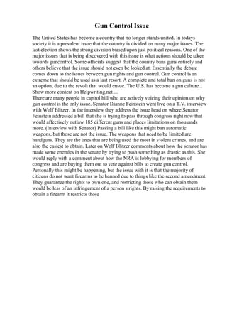 Gun Control Issue
The United States has become a country that no longer stands united. In todays
society it is a prevalent issue that the country is divided on many major issues. The
last election shows the strong division biased upon just political reasons. One of the
major issues that is being discovered with this issue is what actions should be taken
towards guncontrol. Some officials suggest that the country bans guns entirely and
others believe that the issue should not even be looked at. Essentially the debate
comes down to the issues between gun rights and gun control. Gun control is an
extreme that should be used as a last resort. A complete and total ban on guns is not
an option, due to the revolt that would ensue. The U.S. has become a gun culture...
Show more content on Helpwriting.net ...
There are many people in capitol hill who are actively voicing their opinion on why
gun control is the only issue. Senator Dianne Feinstein went live on a T.V. interview
with Wolf Blitzer. In the interview they address the issue head on where Senator
Feinstein addressed a bill that she is trying to pass through congress right now that
would affectively outlaw 185 different guns and places limitations on thousands
more. (Interview with Senator) Passing a bill like this might ban automatic
weapons, but those are not the issue. The weapons that need to be limited are
handguns. They are the ones that are being used the most in violent crimes, and are
also the easiest to obtain. Later on Wolf Blitzer comments about how the senator has
made some enemies in the senate by trying to push something as drastic as this. She
would reply with a comment about how the NRA is lobbying for members of
congress and are buying them out to vote against bills to create gun control.
Personally this might be happening, but the issue with it is that the majority of
citizens do not want firearms to be banned due to things like the second amendment.
They guarantee the rights to own one, and restricting those who can obtain them
would be less of an infringement of a person s rights. By raising the requirements to
obtain a firearm it restricts those
 