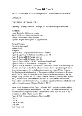 Team D1 Case 3
2015SP1 FIN 65151X 01 / Accounting Finance / Professor Francois Silatchom
MODULE 3
POWERLINE NETWORK CORP.
Operating Leverage, Financial Leverage, and the Optimal Capital Structure
TEAM D1
Laura Hamin lhny86@nycap.rr.com
Raymond Negron ffnegron@hotmail.com
Eulises Roman ermediaus@aol.com
Myeshia Wagner mrs.wagner1982@yahoo.com
Table of Contents
Executive Summary3
Introduction3
Analysis4
Figure 1: Risk Comparison between Plans L and H4
Figure 2: Operating probability under Plan L and H5
Figure 3: Expected ROIC under plan L5
Figure 4: Expected ROIC under plan H6
Figure 5: Expected EBIT, NOPAT and future Cash Flows7
Figure 6: Effects of the Financial Leverage on ROE8
Figure 7: WACC and TIE Calculations9... Show more content on Helpwriting.net ...
Business risk refers to the chance a business s cash flows are not enough to cover
its operating expenses like cost of goods sold, rent and wages. Unlike financial
risk, business risk is independent of the amount of debt a business owes (Guzman
Media, 2015). Financial risk refers to the chance a business s cash flows are not
enough to pay creditors and fulfill other financial responsibilities (Guzman Media,
2015). Financial risk is the additional business risk concentrated on common
stockholders when financial leverage is used and depends on the amount of debt and
preferred stock financing (Brigham Ehrhardt, 2014).
Based on the data provided on Table 1, Figure1: Risk Comparison between Plans L
and H, demonstrates risk between Plans L and H is. The EBIT represents one key
variable of measuring business risk, since this risk comes from the level of the
operations in a firm when it uses no debt.
Figure 1: Risk Comparison between Plans L and H
Plan L
Plan H
Low fixed costs
$400,000
High Fixed costs
 