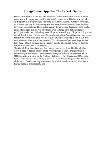 Using Custom Apps For The Android System
One of the ways that a user can expose himself to malware can be to hack Android
devices in order to get root privileges to install custom apps. This has several risks
as it elevates a user s privileges rerouting the Android system. With root privileges,
an Android user can do many things that the Android manufacturers have disabled
for you as a normal user. This creates security flaws because hazardous apps can be
installed and apps can get root privileges. User installed apps that require root
privileges can be especially dangerous. Illegal means will beget illegal acts. A general
rule of thumb is that if a user must do something that the Androiddesigners don t want
them to do, then it s for good reason. A good saying to follow by is that if you aren
t the consumer, then you are the product. This means that if you get things for free,
then there s almost always a catch. Security may be a beneficial factor for devices,
but ultimately the user is responsible.
The Google Play Store is an app that connects to a server hosted by Google that
stores a large collection of apps made by companies or users. These apps add
functionality to our phone. Developers use Google s software development kit or
SDK to create new apps for the Android platforms. If Developers uphold Security,
then hackers may not be as likely to create malware to reroute apps to the detriment
of the users. Developers may also look at the statistics and comments of the app to
learn what bugs are still in the app
 